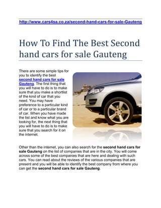 http://www.cars4sa.co.za/second-hand-cars-for-sale-Gauteng




How To Find The Best Second
hand cars for sale Gauteng
There are some simple tips for
you to identify the best
second hand cars for sale
Gauteng. The first thing that
you will have to do is to make
sure that you make a shortlist
of the kind of car that you
need. You may have
preference to a particular kind
of car or to a particular brand
of car. When you have made
the list and know what you are
looking for, the next thing that
you will have to do is to make
sure that you search for it on
the internet.


Other than the internet, you can also search for the second hand cars for
sale Gauteng on the list of companies that are in the city. You will come
across some of the best companies that are here and dealing with such
cars. You can read about the reviews of the various companies that are
present and you will be able to identify the best company from where you
can get the second hand cars for sale Gauteng.
 