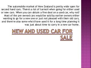 The automobile market of New Zealand is pretty wide open for
second hand cars. There's a lot of turmoil when going for either used
or new cars. When you can obtain a fine deal on a used car, why not?
Most of the pre owned cars would be sold by earlier owners either
wanting to go for a new one or just not pleased with their old cars,
and there're also some who'd have used it for a long time planning it
was just about time to carry in a new car home.
 