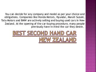 You can decide for any company and model as per your choice and
obligations. Companies like Honda Motors, Hyundai, Maruti Suzuki,
Tata Motors and BMW are actively selling and buying used cars in New
Zealand. At the opening of the car-buying procedure, many people
previously have in mind the car they desire.
 
