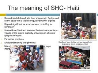 The meaning of SHC- Haiti
   Secondhand clothing trade from shoppers in Boston and
    Miami deals with a large unregulated market of pepe
   Beyond significant for survival- tents or stuffing in
    upholstery
   Hanna Rose Shell and Vanessa Bertozzi documentary-
    visuals of the streets explicitly show rags of all colors
    lying on the roads
   Far worse problems
   Enjoy refashioning the garments                             Bundles of used clothing being unloaded from
                                                                    large cargo ship in Miragoane, Haiti.
   Miami and Boston in the United States are large
    intergenerational markets
 