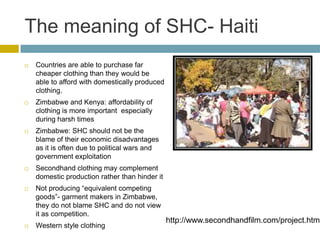 The meaning of SHC- Haiti
   Countries are able to purchase far
    cheaper clothing than they would be
    able to afford with domestically produced
    clothing.
   Zimbabwe and Kenya: affordability of
    clothing is more important especially
    during harsh times
   Zimbabwe: SHC should not be the
    blame of their economic disadvantages
    as it is often due to political wars and
    government exploitation
   Secondhand clothing may complement
    domestic production rather than hinder it
   Not producing “equivalent competing
    goods”- garment makers in Zimbabwe,
    they do not blame SHC and do not view
    it as competition.
                                                http://www.secondhandfilm.com/project.html
   Western style clothing
 