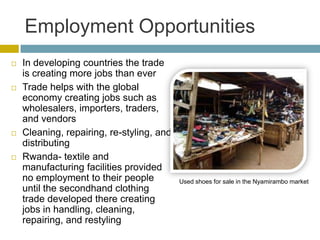 Employment Opportunities
   In developing countries the trade
    is creating more jobs than ever
   Trade helps with the global
    economy creating jobs such as
    wholesalers, importers, traders,
    and vendors
   Cleaning, repairing, re-styling, and
    distributing
   Rwanda- textile and
    manufacturing facilities provided
    no employment to their people          Used shoes for sale in the Nyamirambo market
    until the secondhand clothing
    trade developed there creating
    jobs in handling, cleaning,
    repairing, and restyling
 