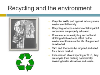 Recycling and the environment
                 Keep the textile and apparel industry more
                  environmental friendly
                 Recycling reduces environmental impact if
                  consumers are properly educated
                 Consumers can easily buy secondhand
                  clothing which reduces affect on the
                  environment because the life of a garment
                  is extended
                 Yarn and fibers can be recycled and used
                  for a future product
                 India doesn’t allow importing of SHC, they
                  do recycle their clothing domestically
                  involving barter, donations and resale
 