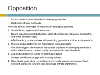 Opposition
   Lack of domestic production- hurts developing countries
   Destruction of local livelihoods
There are several challenges for industries in developing countries
1.) Unreliable and expensive infrastructure
   Nigeria experiences high fuel prices, a lack of consistency with power and electric,
    and a lack of water supply
   Affect how long producers have with producing garments and other textile products
2.) The cost and availability of raw materials for textile producers
   One of the biggest raw materials that causes problems for developing countries is
    cotton which requires constant quality development to meet standards
3.) Cost and availability of fabrics for clothing producers
   Senegal and Ghana struggle with sourcing options
4.) Other challenges include: competition from imports, widespread customs fraud,
    outdated capital and failure to take advantage of trade preferences
 