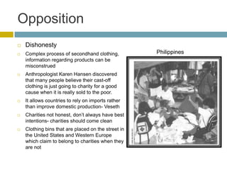 Opposition
   Dishonesty
   Complex process of secondhand clothing,          Philippines
    information regarding products can be
    misconstrued
   Anthropologist Karen Hansen discovered
    that many people believe their cast-off
    clothing is just going to charity for a good
    cause when it is really sold to the poor.
   It allows countries to rely on imports rather
    than improve domestic production- Veseth
   Charities not honest, don’t always have best
    intentions- charities should come clean
   Clothing bins that are placed on the street in
    the United States and Western Europe
    which claim to belong to charities when they
    are not
 