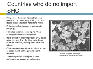 Countries who do no import
    SHC
   Philippines- believe it harms their local
    production but is recently finding imports
    due to illegal shipment from Hong Kong
   Philippines also does not import due to
    dumping
   Haiti also experiences dumping where
    clothing often covers the ground
   India- does not allow imports of SHC but do
    allow imports of woolen fibers which are
    used for blankets, knitting yarns and wool
    fabrics
   Other countries do not participate in imports
    of secondhand clothing due to health
    reasons.                                          Charity shop tags, trimmings &
                                                    leftover wool garments from India
   Tanzania-prohibit the import of used
    underwear to prevent from diseases
 