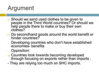 Argument
  Should we send used clothes to be given to
   people in the Third World countries? Or should we
   help people there to make or buy their own
   clothes?
 Do secondhand goods around the world benefit or
   hinder countries?
- Developing countries who don’t have established
   economies- benefits
- Opposition:

 Countries look towards becoming developed
   through focusing on exports rather than imports .
- They are relying too much on SHC imports.
 