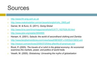 Sources
   http://www.ifm.eng.cam.ac.uk
   http://www.maketradefair.com/en/assets/english/shc_0905.pdf
   Garner, M. & Kunz, G. (2011). Going Global
   http://www.time.com/time/magazine/article/0,9171,1627026,00.html
   http://www.jstor.org/stable/3694995
   Hansen, K. (2001). Salaula: the world of secondhand clothing and Zambia
   http://www.bergfashionlibrary.com/view/bewdf/BEWDF-v10/EDch10032.xml
   http://reason.com/archives/2008/07/25/the-afterlife-of-american-clot
   Rivoli, P. (2005). The travels of a t-shirt in the global economy: An economist
    examines the markets, power, and politics of world trade.
   Veseth, M. (2005). Globaloney: Unraveling the myths of globalization
 