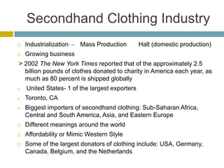 Secondhand Clothing Industry
   Industrialization   Mass Production         Halt (domestic production)
   Growing business
> 2002 The New York Times reported that of the approximately 2.5
  billion pounds of clothes donated to charity in America each year, as
  much as 80 percent is shipped globally
   United States- 1 of the largest exporters
   Toronto, CA
   Biggest importers of secondhand clothing: Sub-Saharan Africa,
    Central and South America, Asia, and Eastern Europe
   Different meanings around the world
   Affordability or Mimic Western Style
   Some of the largest donators of clothing include: USA, Germany,
    Canada, Belgium, and the Netherlands
 
