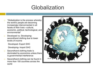 Globalization

   “Globalization is the process whereby
    the world’s people are becoming
    increasingly interconnected in all
    facets of their lives—cultural,
    economic, political, technological, and
    environmental”
   Developed vs. Developing-
    secondhand clothing due to lower
    levels of income
    Developed- Export SHC
    Developing- Import SHC
   Secondhand clothing trade is
    dominated by economics unless there
    is governmental interference
   Secondhand clothing can be found in
    more than 100 countries across the
    world
 