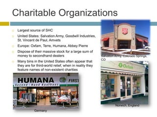 Charitable Organizations
   Largest source of SHC
   United States: Salvation Army, Goodwill Industries,
    St. Vincent de Paul, Amvets
   Europe: Oxfam, Terre, Humana, Abbey Pierre
   Dispose of their massive stock for a large sum of
    money to secondhand dealers                             Salvation Army, Colorado Springs,
                                                            CO
   Many bins in the United States often appear that
    they are for third-world relief, when in reality they
    feature names of non-existent charities




                                                                      Norwich, England
               Germany
 