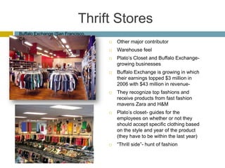 Thrift Stores
Buffalo Exchange (San Francisco,
CA
                                      Other major contributor
                                      Warehouse feel
                                      Plato’s Closet and Buffalo Exchange-
                                       growing businesses
                                      Buffalo Exchange is growing in which
                                       their earnings topped $3 million in
                                       2006 with $43 million in revenue-
                                      They recognize top fashions and
                                       receive products from fast fashion
                                       mavens Zara and H&M
                                      Plato’s closet- guides for the
                                       employees on whether or not they
                                       should accept specific clothing based
                                       on the style and year of the product
                                       (they have to be within the last year)
                                      “Thrill side”- hunt of fashion
 