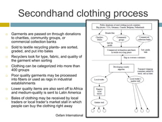 Secondhand clothing process
   Garments are passed on through donations
    to charities, community groups, or
    commercial collection banks
   Sold to textile recycling plants- are sorted,
    graded, and put into bales
   Recyclers look for type, fabric, and quality of
    the garment when sorting
   Clothing can be categorized into more than
    400 groups
   Poor quality garments may be processed
    into fibers or used as rags in industrial
    establishments
   Lower quality items are also sent off to Africa
    and medium-quality is sent to Latin America
   Bales of clothing may be received by local
    traders or local trader’s market stall in which
    people can buy the clothing right away

                                 Oxfam International
 