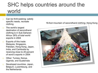 SHC helps countries around the
     world
   Can be thrill-seeking: satisfy
    specific needs, recreate
                                     16-foot mountain of secondhand clothing- Hong Kong
    clothing
   The world’s largest
    destination of secondhand
    clothing is in Sub-Saharan
    Africa- 26% of total world
    exports in 2004
   Exports of this trade:
    Malaysia, Singapore,
    Pakistan, Hong Kong, Japan,
    India, and Cambodia by
    receiving close to 20 percent
    of word’s exports in 2004
   Other: Tunisia, Kenya,
    Uganda, and Guatemala
   Developed countries: Japan,
    Belgium, Luxembourg, and
    the Netherlands
 