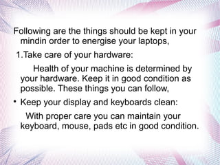 Following are the things should be kept in your
mindin order to energise your laptops,
1.Take care of your hardware:
Health of your machine is determined by
your hardware. Keep it in good condition as
possible. These things you can follow,

Keep your display and keyboards clean:
With proper care you can maintain your
keyboard, mouse, pads etc in good condition.
 