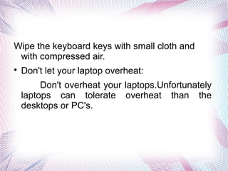 Wipe the keyboard keys with small cloth and
with compressed air.

Don't let your laptop overheat:
Don't overheat your laptops.Unfortunately
laptops can tolerate overheat than the
desktops or PC's.
 