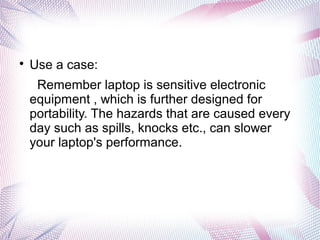 
Use a case:
Remember laptop is sensitive electronic
equipment , which is further designed for
portability. The hazards that are caused every
day such as spills, knocks etc., can slower
your laptop's performance.
 
