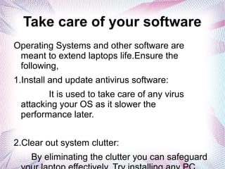 Take care of your software
Operating Systems and other software are
meant to extend laptops life.Ensure the
following,
1.Install and update antivirus software:
It is used to take care of any virus
attacking your OS as it slower the
performance later.
2.Clear out system clutter:
By eliminating the clutter you can safeguard
 