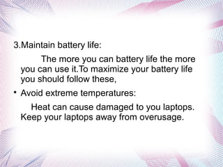 3.Maintain battery life:
The more you can battery life the more
you can use it.To maximize your battery life
you should follow these,

Avoid extreme temperatures:
Heat can cause damaged to you laptops.
Keep your laptops away from overusage.
 