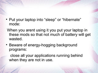
Put your laptop into “sleep” or “hibernate”
mode:
When you arent using it you put your laptop in
these mods so that not much of battery will get
wasted.

Beware of energy-hogging background
programs:
close all your applications running behind
when they are not in use.
 