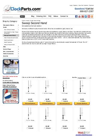 Enter search term Search Blog Ordering Info FAQ Videos Contact Us
+
-
+
+
+
+
+
+
Shop by Category
Movements Motors
Hands
Hour & Minute Hands
Clock Hands for High Torque
Movements
Sweep Second Hand
Seiko Sweep Second Hands
Hand Assortments
Hand Protectors
Antique Series Hands
Dials
Inserts Fitups
Kits / Assortments
Clocks Accessories
Desk Set
June 2015 Contest Entries
View Entries
Our NEW Catalog
CLICK HERE to DOWNLOAD
Higher Volume Pricing
Click Here To Contact us
1 7/16 in. Sweep
$1.20
Compare
Choose Options
1 13/16 in. Sweep
$1.20
Compare
Choose Options
2 in. Sweep
$1.20
Compare
Choose Options
2 3/8 in. Sweep
$1.20
Compare
Choose Options
2 1/2 in. Sweep
$1.20
Compare
2 3/4 in. Sweep
$1.20
Compare
3 in. Sweep
$1.20
Compare
3 1/2 in. Sweep
$1.20
Compare
Sort By: Popular Items
Home / Hands / Sweep Second Hand
Sweep Second Hand
Not available as free hand selection
We stock 13 different styles of second hands. All but two are available in gold, black or red.
Eleven of the thirteen second hands shown below are available in a gold, black or red finish. The SWP1351 & SWP3195 are
only available in black or red. Make sure that you indicate your choice of color when ordering. Please remember that second
hands are considered optional and are not included in our offer of free hour and minute hands with each movement.
Second hands are measured from the center of the mounting bushing to the tip of the hand. These sweep second hands
are for use with American I shaft second hand posts and have a .030 in. - .031 in. inside shaft diameter. Any second hands
listed as Seiko have a .034” to 035” inside shaft diameter.
All of our Sweep Second Hands under 5” can be trimmed to a shorter length, except the balanced 10” hand. The 10”
second hand can only be used with our High Torque Motors.
Click on an item to see all available options
Login | Register | View Cart Contents | Checkout
converted by Web2PDFConvert.com
 