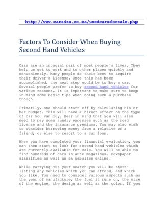 http://www.cars4sa.co.za/usedcarsforsale.php



Factors To Consider When Buying
Second Hand Vehicles

Cars are an integral part of most people's lives. They
help us get to work and to other places quickly and
conveniently. Many people do their best to acquire
their driver's license. Once this has been
accomplished, the next step would be to buy a car.
Several people prefer to buy second hand vehicles for
various reasons. It is important to make sure to keep
in mind some basic tips when doing such a purchase
though.

Primarily, one should start off by calculating his or
her budget. This will have a direct effect on the type
of car you can buy. Bear in mind that you will also
need to pay some sundry expenses such as the road
license and the insurance premiums. You may also wish
to consider borrowing money from a relative or a
friend, or else to resort to a car loan.

When you have completed your financial evaluation, you
can then start to look for second hand vehicles which
are currently available for sale. You will be able to
find hundreds of cars in auto magazines, newspaper
classified as well as on websites online.

While carrying out your search you will be short-
listing any vehicles which you can afford, and which
you like. You need to consider various aspects such as
the year of manufacture, the fuel it runs on, the size
of the engine, the design as well as the color. If you
 