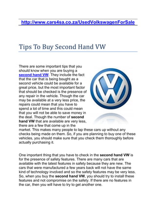 http://www.cars4sa.co.za/UsedVolkswagenForSale




Tips To Buy Second Hand VW

There are some important tips that you
should know when you are buying a
second hand VW. They include the fact
that the car that is being bought as a
second vehicle could be available for a
great price, but the most important factor
that should be checked is the presence of
any repair in the vehicle. Though the car
may be available at a very less price, the
repairs could mean that you have to
spend a lot of time and this could mean
that you will not be able to save money in
the deal. Though the number of second
hand VW that are available are very less,
there are a few that come up in the
market. This makes many people to lap these cars up without any
checks being made on them. So, if you are planning to buy one of these
vehicles, you should make sure that you check them thoroughly before
actually purchasing it.


One important thing that you have to check in the second hand VW is
for the presence of safety features. There are many cars that are
available with the latest features in safety because they are new. The
cars that were manufactured a few years back will not have the same
kind of technology involved and so the safety features may be very less.
So, when you buy the second hand VW, you should try to install these
features and not compromise on the safety. If there are no features in
the car, then you will have to try to get another one.
 