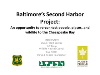 Baltimore’s Second Harbor
Project:
An opportunity to re-connect people, places, and
wildlife to the Chesapeake Bay
Morgan Grove
USDA Forest Service
Jeff Popp
Wildlife Habitat Council
Guy Hager
Parks & People Foundation
 