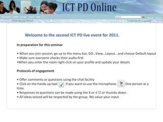 Welcome to the second ICT PD live event for 2011. In preparation for this seminar   • When you join session, go up to the menu bar, GO…View…Layout...and choose Default layout • Make sure everyone checks their audio first •When you enter the room right click on your profile and update your details Protocols of engagement • Offer comments or questions using the chat facility • Click on the hands up tool          if you want to use the microphone.          One person at a time. • Responses to questions can be made using the X or √  or thumbs down. • All ideas voiced will be respected by the group. We value your input.  