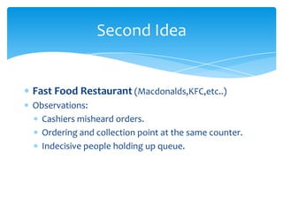 Second Idea


Fast Food Restaurant (Macdonalds,KFC,etc..)
Observations:
  Cashiers misheard orders.
  Ordering and collection point at the same counter.
  Indecisive people holding up queue.
 