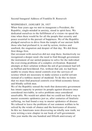 Second Inaugural Address of Franklin D. Roosevelt
WEDNESDAY, JANUARY 20, 1937
When four years ago we met to inaugurate a President, the
Republic, single-minded in anxiety, stood in spirit here. We
dedicated ourselves to the fulfillment of a vision--to speed the
time when there would be for all the people that security and
peace essential to the pursuit of happiness. We of the Republic
pledged ourselves to drive from the temple of our ancient faith
those who had profaned it; to end by action, tireless and
unafraid, the stagnation and despair of that day. We did those
first things first.
Our covenant with ourselves did not stop there. Instinctively we
recognized a deeper need--the need to find through government
the instrument of our united purpose to solve for the individual
the ever-rising problems of a complex civilization. Repeated
attempts at their solution without the aid of government had left
us baffled and bewildered. For, without that aid, we had been
unable to create those moral controls over the services of
science which are necessary to make science a useful servant
instead of a ruthless master of mankind. To do this we knew
that we must find practical controls over blind economic forces
and blindly selfish men.
We of the Republic sensed the truth that democratic government
has innate capacity to protect its people against disasters once
considered inevitable, to solve problems once considered
unsolvable. We would not admit that we could not find a way to
master economic epidemics just as, after centuries of fatalistic
suffering, we had found a way to master epidemics of disease.
We refused to leave the problems of our common welfare to be
solved by the winds of chance and the hurricanes of disaster.
In this we Americans were discovering no wholly new truth; we
were writing a new chapter in our book of self-government.
This year marks the one hundred and fiftieth anniversary of
 