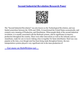 Second Industrial Revolution Research Paper
The "Second Industrial Revolution" was also known as the Technological Revolution, and was
fueled somewhere between the 1820s and 1860s. It transformed the United States economically, and
created a new meaning of Production, and Distribution. When people think of the second industrial
revolution, it is usually associated with the Railroad systems, and its significance in massive
production throughout the country. There were other innovations as well as the railroad, such as
steamboats, roads for cars to travel, linking cities to together for faster distribution. Steel was very
popular at the time, even though steel has been being made throughout history; the new
transportation systems played a very significant role in the mass production of
... Get more on HelpWriting.net ...
 