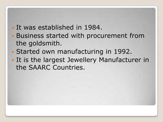 It was established in 1984.
 Business started with procurement from
the goldsmith.
 Started own manufacturing in 1992.
 It is the largest Jewellery Manufacturer in
the SAARC Countries.


 
