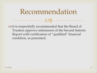 Recommendation
                
     It is respectfully recommended that the Board of
      Trustees approve submission of the Second Interim
      Report with certification of “qualified” financial
      condition, as presented.




3/9/2012                                                   25
 