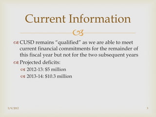 Current Information
                      
     CUSD remains “qualified” as we are able to meet
      current financial commitments for the remainder of
      this fiscal year but not for the two subsequent years
     Projected deficits:
            2012-13: $5 million
            2013-14: $10.3 million




3/9/2012                                                      3
 