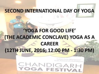 SECOND INTERNATIONAL DAY OF YOGA
‘YOGA FOR GOOD LIFE’
(THE ACADEMIC CONCLAVE) YOGA AS A
CAREER
(12TH JUNE, 2016; 12:00 PM - 1:30 PM)
 