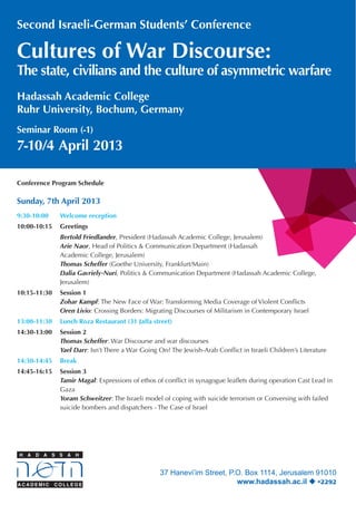Second Israeli-German Students’ Conference

Cultures of War Discourse:

The state, civilians and the culture of asymmetric warfare
Hadassah Academic College
Ruhr University, Bochum, Germany
Seminar Room (-1)

7-10/4 April 2013
Conference Program Schedule

Sunday, 7th April 2013
9:30-10:00	

Welcome reception

10:00-10:15	 Greetings
		
		
		
		
		
		

Bertold Friedlander, President (Hadassah Academic College, Jerusalem)
Arie Naor, Head of Politics & Communication Department (Hadassah 	
Academic College, Jerusalem)
Thomas Scheffer (Goethe University, Frankfurt/Main)
Dalia Gavriely-Nuri, Politics & Communication Department (Hadassah Academic College, 		
Jerusalem)

	

10:15-11:30	 Session 1
		
Zohar Kampf: The New Face of War: Transforming Media Coverage of Violent Conflicts
		
Oren Livio: Crossing Borders: Migrating Discourses of Militarism in Contemporary Israel
13:00-11:30	 Lunch Roza Restaurant (31 Jaffa street)
14:30-13:00	 Session 2
		
Thomas Scheffer: War Discourse and war discourses
		
Yael Darr: Isn’t There a War Going On? The Jewish-Arab Conflict in Israeli Children’s Literature
14:30-14:45	 Break
14:45-16:15	
		
		
		
		

Session 3
Tamir Magal: Expressions of ethos of conflict in synagogue leaflets during operation Cast Lead in 	
Gaza
Yoram Schweitzer: The Israeli model of coping with suicide terrorism or Conversing with failed 	
suicide bombers and dispatchers - The Case of Israel

37 Hanevi’im Street, P.O. Box 1114, Jerusalem 91010
www.hadassah.ac.il  *2292

 