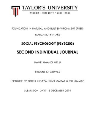 FOUNDATION IN NATURAL AND BUILT ENVIRONMENT (FNBE)
MARCH 2014 INTAKE
SOCIAL PSYCHOLOGY (PSY30203)
SECOND INDIVIDUAL JOURNAL
NAME: HWANG WEI LI
STUDENT ID: 0319756
LECTURER: MS.NORUL HIDAYAH BINTI MAMAT @ MUHAMMAD
SUBMISSION DATE: 18 DECEMBER 2014
 