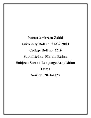 Name: Ambreen Zahid
University Roll no: 2123959001
College Roll no: 2216
Submitted to: Ma’am Raima
Subject: Second Language Acquisition
Test: 1
Session: 2021-2023
 