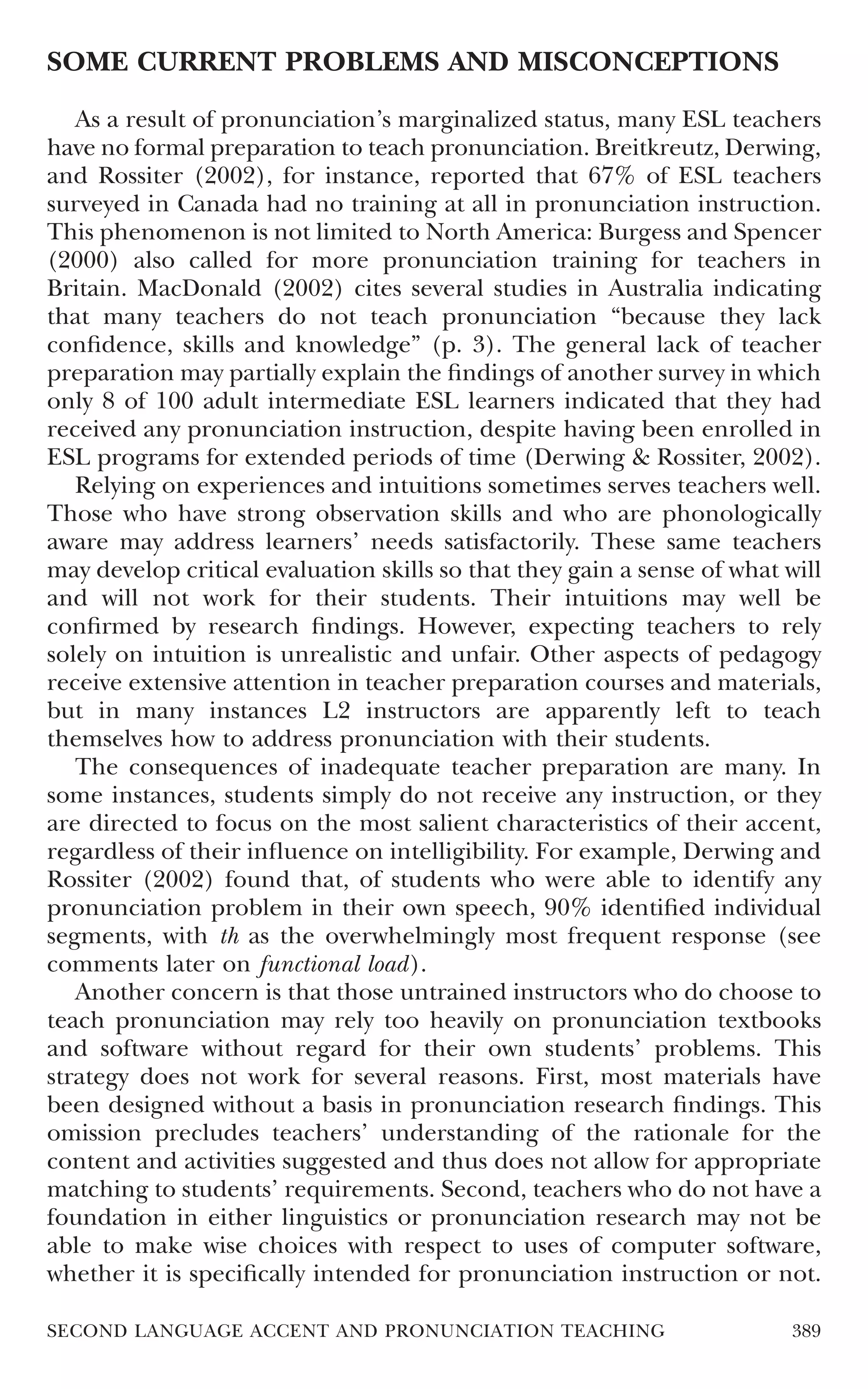 SOME CURRENT PROBLEMS AND MISCONCEPTIONS

   As a result of pronunciation’s marginalized status, many ESL teachers
have no formal preparation to teach pronunciation. Breitkreutz, Derwing,
and Rossiter (2002), for instance, reported that 67% of ESL teachers
surveyed in Canada had no training at all in pronunciation instruction.
This phenomenon is not limited to North America: Burgess and Spencer
(2000) also called for more pronunciation training for teachers in
Britain. MacDonald (2002) cites several studies in Australia indicating
that many teachers do not teach pronunciation “because they lack
conﬁdence, skills and knowledge” (p. 3). The general lack of teacher
preparation may partially explain the ﬁndings of another survey in which
only 8 of 100 adult intermediate ESL learners indicated that they had
received any pronunciation instruction, despite having been enrolled in
ESL programs for extended periods of time (Derwing & Rossiter, 2002).
   Relying on experiences and intuitions sometimes serves teachers well.
Those who have strong observation skills and who are phonologically
aware may address learners’ needs satisfactorily. These same teachers
may develop critical evaluation skills so that they gain a sense of what will
and will not work for their students. Their intuitions may well be
conﬁrmed by research ﬁndings. However, expecting teachers to rely
solely on intuition is unrealistic and unfair. Other aspects of pedagogy
receive extensive attention in teacher preparation courses and materials,
but in many instances L2 instructors are apparently left to teach
themselves how to address pronunciation with their students.
   The consequences of inadequate teacher preparation are many. In
some instances, students simply do not receive any instruction, or they
are directed to focus on the most salient characteristics of their accent,
regardless of their inﬂuence on intelligibility. For example, Derwing and
Rossiter (2002) found that, of students who were able to identify any
pronunciation problem in their own speech, 90% identiﬁed individual
segments, with th as the overwhelmingly most frequent response (see
comments later on functional load).
   Another concern is that those untrained instructors who do choose to
teach pronunciation may rely too heavily on pronunciation textbooks
and software without regard for their own students’ problems. This
strategy does not work for several reasons. First, most materials have
been designed without a basis in pronunciation research ﬁndings. This
omission precludes teachers’ understanding of the rationale for the
content and activities suggested and thus does not allow for appropriate
matching to students’ requirements. Second, teachers who do not have a
foundation in either linguistics or pronunciation research may not be
able to make wise choices with respect to uses of computer software,
whether it is speciﬁcally intended for pronunciation instruction or not.

SECOND LANGUAGE ACCENT AND PRONUNCIATION TEACHING                         389
 