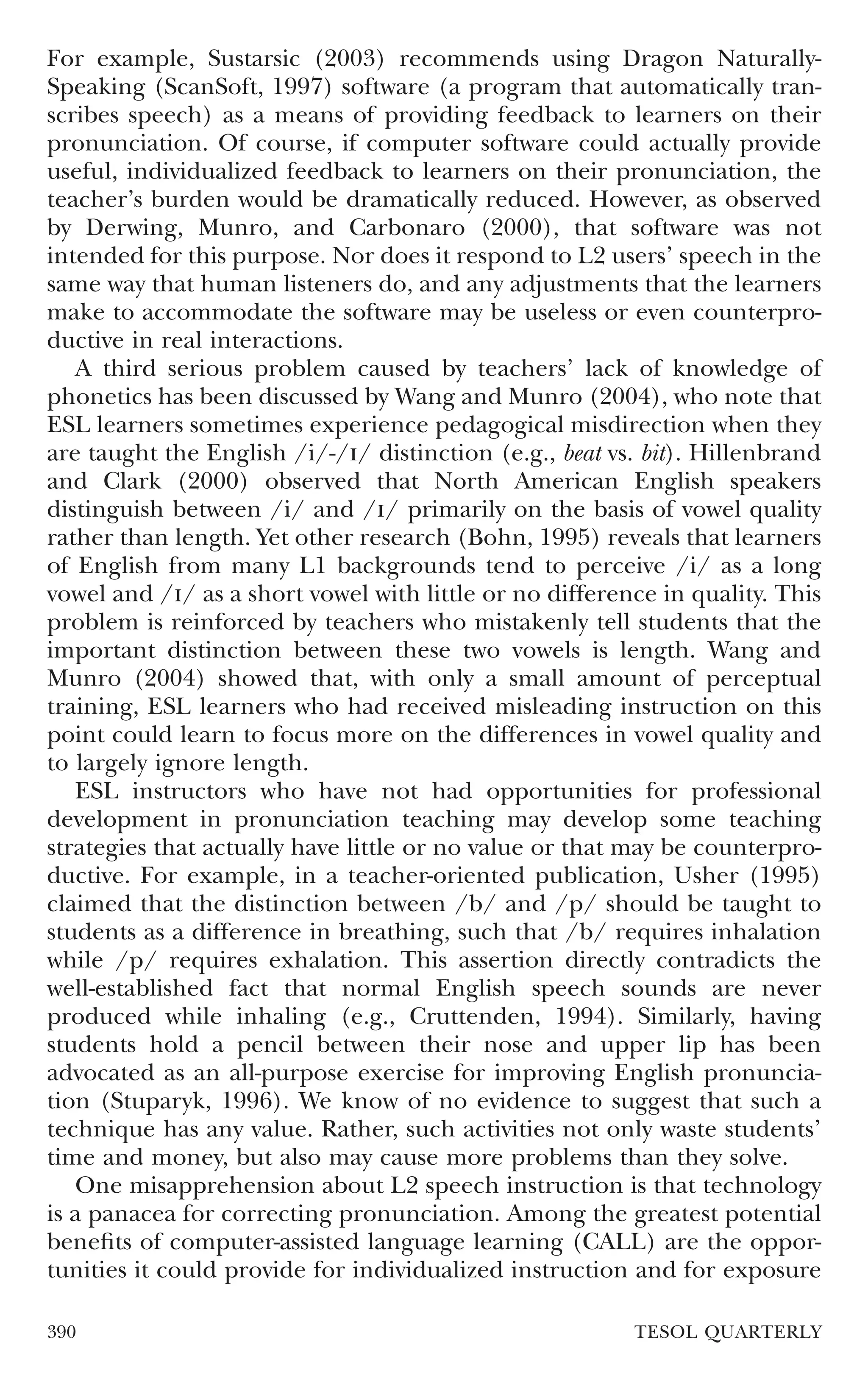 For example, Sustarsic (2003) recommends using Dragon Naturally-
Speaking (ScanSoft, 1997) software (a program that automatically tran-
scribes speech) as a means of providing feedback to learners on their
pronunciation. Of course, if computer software could actually provide
useful, individualized feedback to learners on their pronunciation, the
teacher’s burden would be dramatically reduced. However, as observed
by Derwing, Munro, and Carbonaro (2000), that software was not
intended for this purpose. Nor does it respond to L2 users’ speech in the
same way that human listeners do, and any adjustments that the learners
make to accommodate the software may be useless or even counterpro-
ductive in real interactions.
   A third serious problem caused by teachers’ lack of knowledge of
phonetics has been discussed by Wang and Munro (2004), who note that
ESL learners sometimes experience pedagogical misdirection when they
are taught the English /i/-// distinction (e.g., beat vs. bit). Hillenbrand
and Clark (2000) observed that North American English speakers
distinguish between /i/ and // primarily on the basis of vowel quality
rather than length. Yet other research (Bohn, 1995) reveals that learners
of English from many L1 backgrounds tend to perceive /i/ as a long
vowel and // as a short vowel with little or no difference in quality. This
problem is reinforced by teachers who mistakenly tell students that the
important distinction between these two vowels is length. Wang and
Munro (2004) showed that, with only a small amount of perceptual
training, ESL learners who had received misleading instruction on this
point could learn to focus more on the differences in vowel quality and
to largely ignore length.
   ESL instructors who have not had opportunities for professional
development in pronunciation teaching may develop some teaching
strategies that actually have little or no value or that may be counterpro-
ductive. For example, in a teacher-oriented publication, Usher (1995)
claimed that the distinction between /b/ and /p/ should be taught to
students as a difference in breathing, such that /b/ requires inhalation
while /p/ requires exhalation. This assertion directly contradicts the
well-established fact that normal English speech sounds are never
produced while inhaling (e.g., Cruttenden, 1994). Similarly, having
students hold a pencil between their nose and upper lip has been
advocated as an all-purpose exercise for improving English pronuncia-
tion (Stuparyk, 1996). We know of no evidence to suggest that such a
technique has any value. Rather, such activities not only waste students’
time and money, but also may cause more problems than they solve.
   One misapprehension about L2 speech instruction is that technology
is a panacea for correcting pronunciation. Among the greatest potential
beneﬁts of computer-assisted language learning (CALL) are the oppor-
tunities it could provide for individualized instruction and for exposure

390                                                      TESOL QUARTERLY
 