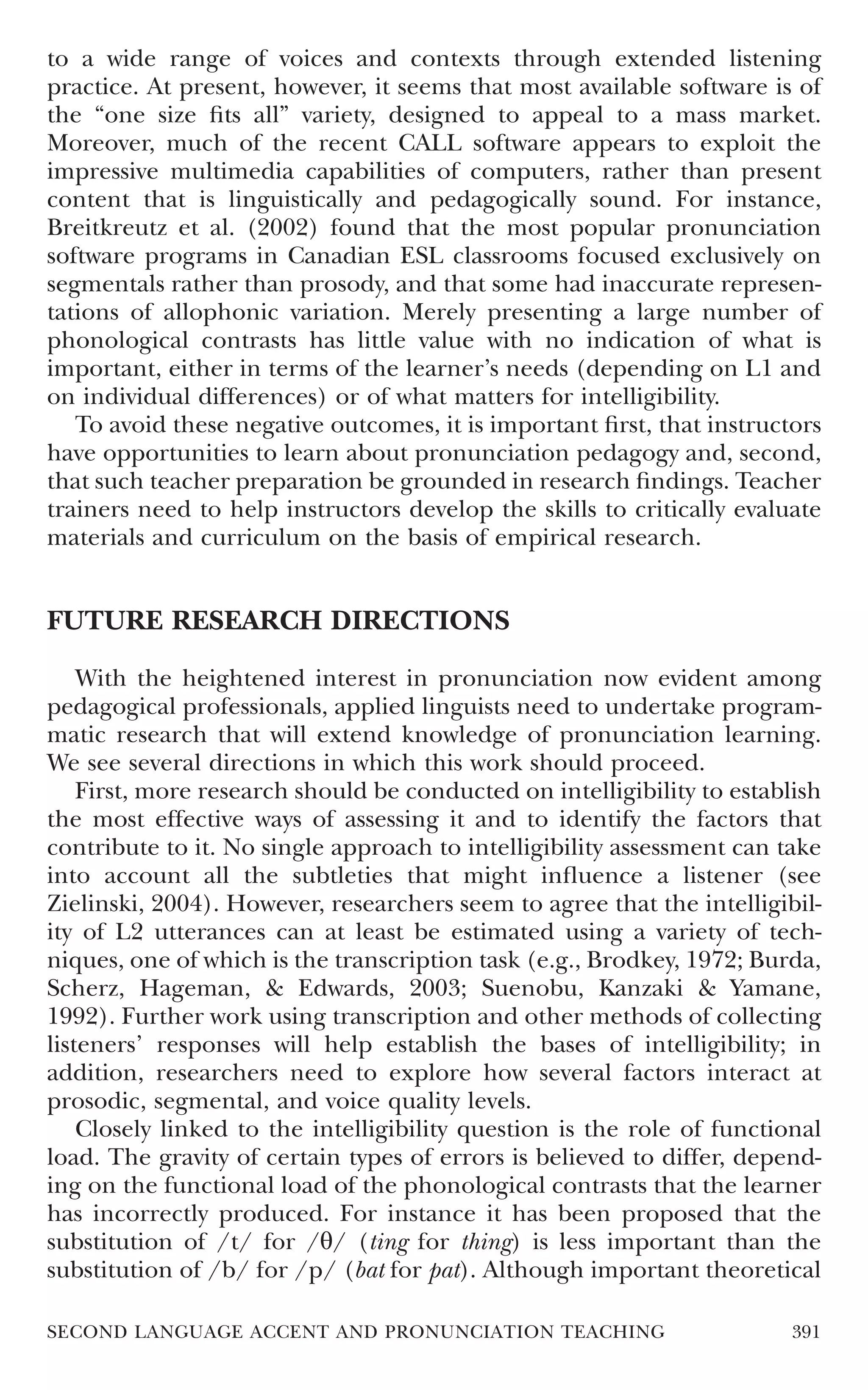to a wide range of voices and contexts through extended listening
practice. At present, however, it seems that most available software is of
the “one size ﬁts all” variety, designed to appeal to a mass market.
Moreover, much of the recent CALL software appears to exploit the
impressive multimedia capabilities of computers, rather than present
content that is linguistically and pedagogically sound. For instance,
Breitkreutz et al. (2002) found that the most popular pronunciation
software programs in Canadian ESL classrooms focused exclusively on
segmentals rather than prosody, and that some had inaccurate represen-
tations of allophonic variation. Merely presenting a large number of
phonological contrasts has little value with no indication of what is
important, either in terms of the learner’s needs (depending on L1 and
on individual differences) or of what matters for intelligibility.
   To avoid these negative outcomes, it is important ﬁrst, that instructors
have opportunities to learn about pronunciation pedagogy and, second,
that such teacher preparation be grounded in research ﬁndings. Teacher
trainers need to help instructors develop the skills to critically evaluate
materials and curriculum on the basis of empirical research.


FUTURE RESEARCH DIRECTIONS

    With the heightened interest in pronunciation now evident among
pedagogical professionals, applied linguists need to undertake program-
matic research that will extend knowledge of pronunciation learning.
We see several directions in which this work should proceed.
    First, more research should be conducted on intelligibility to establish
the most effective ways of assessing it and to identify the factors that
contribute to it. No single approach to intelligibility assessment can take
into account all the subtleties that might inﬂuence a listener (see
Zielinski, 2004). However, researchers seem to agree that the intelligibil-
ity of L2 utterances can at least be estimated using a variety of tech-
niques, one of which is the transcription task (e.g., Brodkey, 1972; Burda,
Scherz, Hageman, & Edwards, 2003; Suenobu, Kanzaki & Yamane,
1992). Further work using transcription and other methods of collecting
listeners’ responses will help establish the bases of intelligibility; in
addition, researchers need to explore how several factors interact at
prosodic, segmental, and voice quality levels.
    Closely linked to the intelligibility question is the role of functional
load. The gravity of certain types of errors is believed to differ, depend-
ing on the functional load of the phonological contrasts that the learner
has incorrectly produced. For instance it has been proposed that the
substitution of /t/ for /θ/ (ting for thing) is less important than the
substitution of /b/ for /p/ (bat for pat). Although important theoretical

SECOND LANGUAGE ACCENT AND PRONUNCIATION TEACHING                        391
 