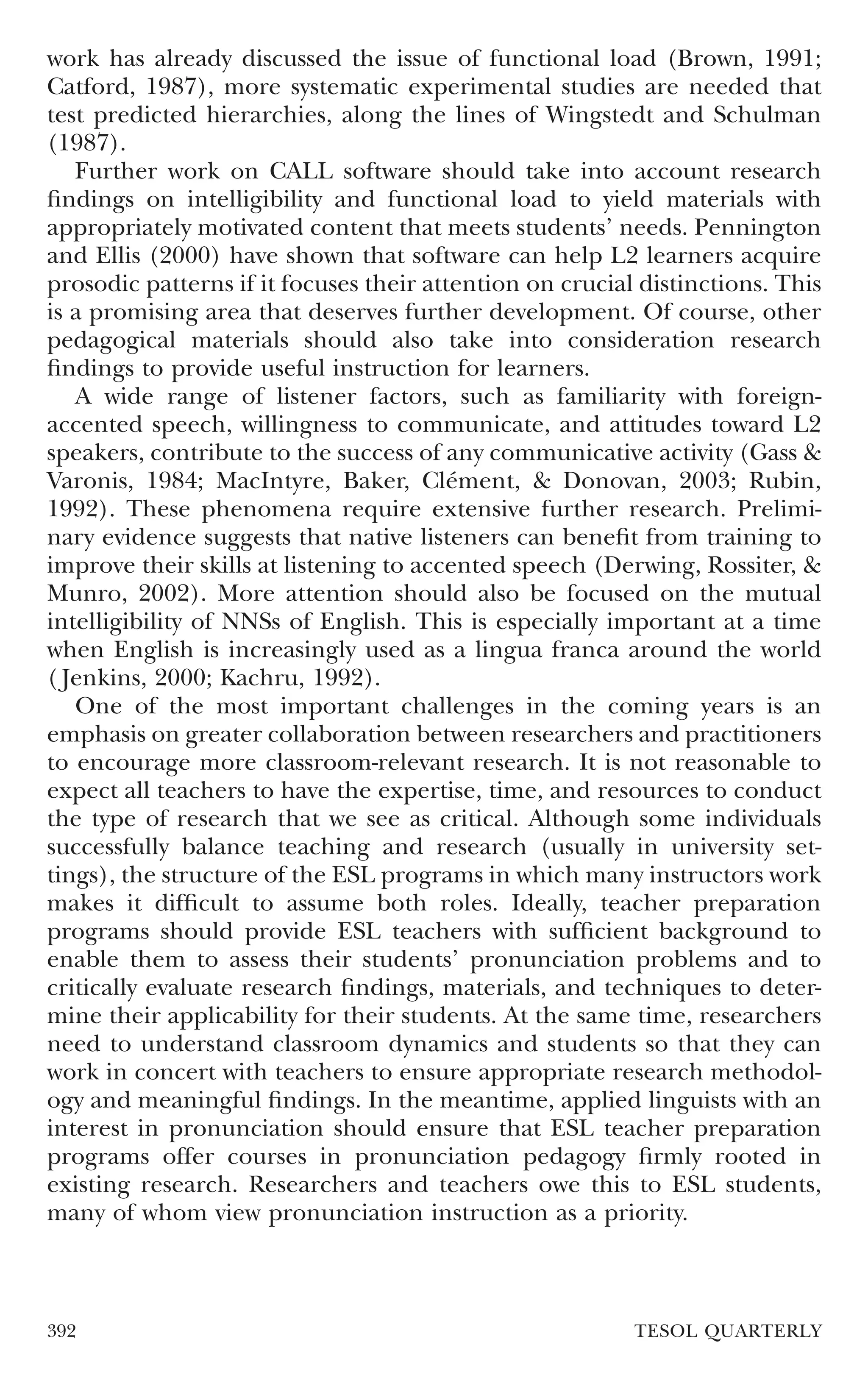 work has already discussed the issue of functional load (Brown, 1991;
Catford, 1987), more systematic experimental studies are needed that
test predicted hierarchies, along the lines of Wingstedt and Schulman
(1987).
   Further work on CALL software should take into account research
ﬁndings on intelligibility and functional load to yield materials with
appropriately motivated content that meets students’ needs. Pennington
and Ellis (2000) have shown that software can help L2 learners acquire
prosodic patterns if it focuses their attention on crucial distinctions. This
is a promising area that deserves further development. Of course, other
pedagogical materials should also take into consideration research
ﬁndings to provide useful instruction for learners.
   A wide range of listener factors, such as familiarity with foreign-
accented speech, willingness to communicate, and attitudes toward L2
speakers, contribute to the success of any communicative activity (Gass &
Varonis, 1984; MacIntyre, Baker, Clément, & Donovan, 2003; Rubin,
1992). These phenomena require extensive further research. Prelimi-
nary evidence suggests that native listeners can beneﬁt from training to
improve their skills at listening to accented speech (Derwing, Rossiter, &
Munro, 2002). More attention should also be focused on the mutual
intelligibility of NNSs of English. This is especially important at a time
when English is increasingly used as a lingua franca around the world
( Jenkins, 2000; Kachru, 1992).
   One of the most important challenges in the coming years is an
emphasis on greater collaboration between researchers and practitioners
to encourage more classroom-relevant research. It is not reasonable to
expect all teachers to have the expertise, time, and resources to conduct
the type of research that we see as critical. Although some individuals
successfully balance teaching and research (usually in university set-
tings), the structure of the ESL programs in which many instructors work
makes it difﬁcult to assume both roles. Ideally, teacher preparation
programs should provide ESL teachers with sufﬁcient background to
enable them to assess their students’ pronunciation problems and to
critically evaluate research ﬁndings, materials, and techniques to deter-
mine their applicability for their students. At the same time, researchers
need to understand classroom dynamics and students so that they can
work in concert with teachers to ensure appropriate research methodol-
ogy and meaningful ﬁndings. In the meantime, applied linguists with an
interest in pronunciation should ensure that ESL teacher preparation
programs offer courses in pronunciation pedagogy ﬁrmly rooted in
existing research. Researchers and teachers owe this to ESL students,
many of whom view pronunciation instruction as a priority.



392                                                       TESOL QUARTERLY
 