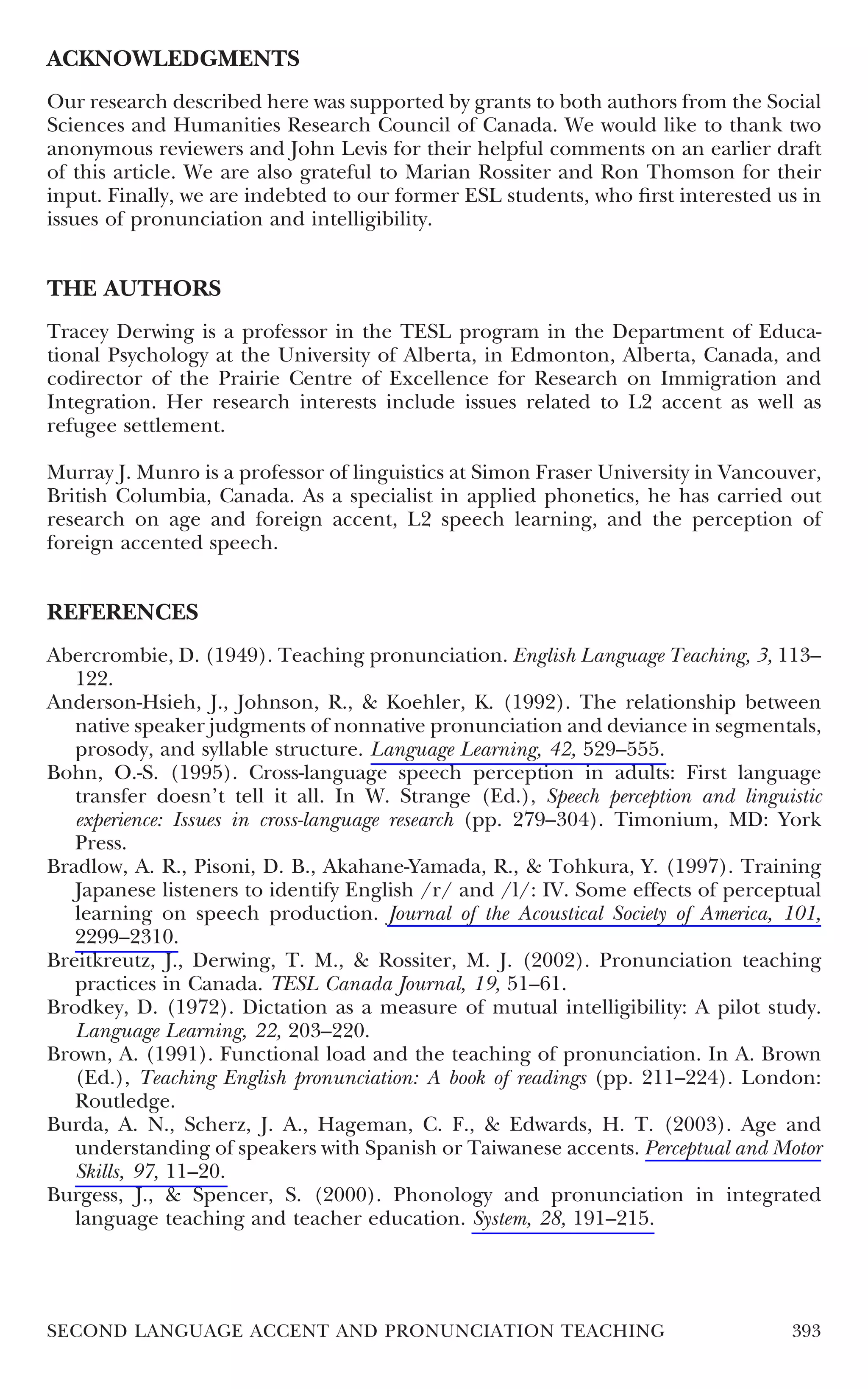 ACKNOWLEDGMENTS
Our research described here was supported by grants to both authors from the Social
Sciences and Humanities Research Council of Canada. We would like to thank two
anonymous reviewers and John Levis for their helpful comments on an earlier draft
of this article. We are also grateful to Marian Rossiter and Ron Thomson for their
input. Finally, we are indebted to our former ESL students, who ﬁrst interested us in
issues of pronunciation and intelligibility.


THE AUTHORS
Tracey Derwing is a professor in the TESL program in the Department of Educa-
tional Psychology at the University of Alberta, in Edmonton, Alberta, Canada, and
codirector of the Prairie Centre of Excellence for Research on Immigration and
Integration. Her research interests include issues related to L2 accent as well as
refugee settlement.

Murray J. Munro is a professor of linguistics at Simon Fraser University in Vancouver,
British Columbia, Canada. As a specialist in applied phonetics, he has carried out
research on age and foreign accent, L2 speech learning, and the perception of
foreign accented speech.


REFERENCES
Abercrombie, D. (1949). Teaching pronunciation. English Language Teaching, 3, 113–
   122.
Anderson-Hsieh, J., Johnson, R., & Koehler, K. (1992). The relationship between
   native speaker judgments of nonnative pronunciation and deviance in segmentals,
   prosody, and syllable structure. Language Learning, 42, 529–555.
Bohn, O.-S. (1995). Cross-language speech perception in adults: First language
   transfer doesn’t tell it all. In W. Strange (Ed.), Speech perception and linguistic
   experience: Issues in cross-language research (pp. 279–304). Timonium, MD: York
   Press.
Bradlow, A. R., Pisoni, D. B., Akahane-Yamada, R., & Tohkura, Y. (1997). Training
   Japanese listeners to identify English /r/ and /l/: IV. Some effects of perceptual
   learning on speech production. Journal of the Acoustical Society of America, 101,
   2299–2310.
Breitkreutz, J., Derwing, T. M., & Rossiter, M. J. (2002). Pronunciation teaching
   practices in Canada. TESL Canada Journal, 19, 51–61.
Brodkey, D. (1972). Dictation as a measure of mutual intelligibility: A pilot study.
   Language Learning, 22, 203–220.
Brown, A. (1991). Functional load and the teaching of pronunciation. In A. Brown
   (Ed.), Teaching English pronunciation: A book of readings (pp. 211–224). London:
   Routledge.
Burda, A. N., Scherz, J. A., Hageman, C. F., & Edwards, H. T. (2003). Age and
   understanding of speakers with Spanish or Taiwanese accents. Perceptual and Motor
   Skills, 97, 11–20.
Burgess, J., & Spencer, S. (2000). Phonology and pronunciation in integrated
   language teaching and teacher education. System, 28, 191–215.




SECOND LANGUAGE ACCENT AND PRONUNCIATION TEACHING                                 393
 