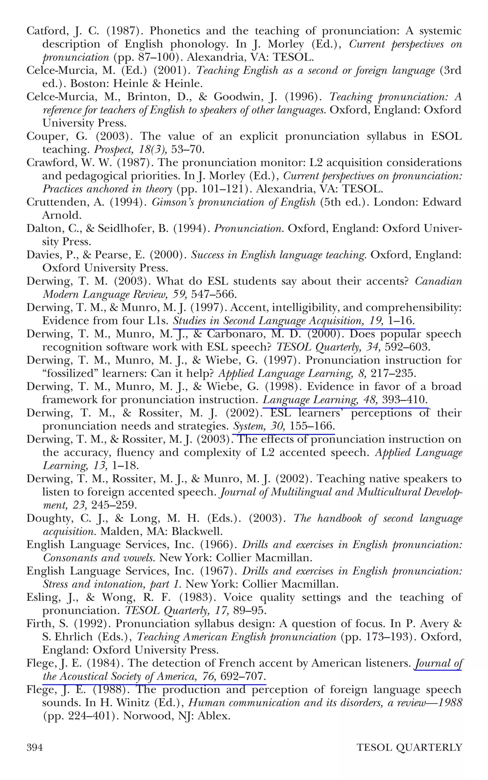 Catford, J. C. (1987). Phonetics and the teaching of pronunciation: A systemic
   description of English phonology. In J. Morley (Ed.), Current perspectives on
   pronunciation (pp. 87–100). Alexandria, VA: TESOL.
Celce-Murcia, M. (Ed.) (2001). Teaching English as a second or foreign language (3rd
   ed.). Boston: Heinle & Heinle.
Celce-Murcia, M., Brinton, D., & Goodwin, J. (1996). Teaching pronunciation: A
   reference for teachers of English to speakers of other languages. Oxford, England: Oxford
   University Press.
Couper, G. (2003). The value of an explicit pronunciation syllabus in ESOL
   teaching. Prospect, 18(3), 53–70.
Crawford, W. W. (1987). The pronunciation monitor: L2 acquisition considerations
   and pedagogical priorities. In J. Morley (Ed.), Current perspectives on pronunciation:
   Practices anchored in theory (pp. 101–121). Alexandria, VA: TESOL.
Cruttenden, A. (1994). Gimson’s pronunciation of English (5th ed.). London: Edward
   Arnold.
Dalton, C., & Seidlhofer, B. (1994). Pronunciation. Oxford, England: Oxford Univer-
   sity Press.
Davies, P., & Pearse, E. (2000). Success in English language teaching. Oxford, England:
   Oxford University Press.
Derwing, T. M. (2003). What do ESL students say about their accents? Canadian
   Modern Language Review, 59, 547–566.
Derwing, T. M., & Munro, M. J. (1997). Accent, intelligibility, and comprehensibility:
   Evidence from four L1s. Studies in Second Language Acquisition, 19, 1–16.
Derwing, T. M., Munro, M. J., & Carbonaro, M. D. (2000). Does popular speech
   recognition software work with ESL speech? TESOL Quarterly, 34, 592–603.
Derwing, T. M., Munro, M. J., & Wiebe, G. (1997). Pronunciation instruction for
   “fossilized” learners: Can it help? Applied Language Learning, 8, 217–235.
Derwing, T. M., Munro, M. J., & Wiebe, G. (1998). Evidence in favor of a broad
   framework for pronunciation instruction. Language Learning, 48, 393–410.
Derwing, T. M., & Rossiter, M. J. (2002). ESL learners’ perceptions of their
   pronunciation needs and strategies. System, 30, 155–166.
Derwing, T. M., & Rossiter, M. J. (2003). The effects of pronunciation instruction on
   the accuracy, ﬂuency and complexity of L2 accented speech. Applied Language
   Learning, 13, 1–18.
Derwing, T. M., Rossiter, M. J., & Munro, M. J. (2002). Teaching native speakers to
   listen to foreign accented speech. Journal of Multilingual and Multicultural Develop-
   ment, 23, 245–259.
Doughty, C. J., & Long, M. H. (Eds.). (2003). The handbook of second language
   acquisition. Malden, MA: Blackwell.
English Language Services, Inc. (1966). Drills and exercises in English pronunciation:
   Consonants and vowels. New York: Collier Macmillan.
English Language Services, Inc. (1967). Drills and exercises in English pronunciation:
   Stress and intonation, part 1. New York: Collier Macmillan.
Esling, J., & Wong, R. F. (1983). Voice quality settings and the teaching of
   pronunciation. TESOL Quarterly, 17, 89–95.
Firth, S. (1992). Pronunciation syllabus design: A question of focus. In P. Avery &
   S. Ehrlich (Eds.), Teaching American English pronunciation (pp. 173–193). Oxford,
   England: Oxford University Press.
Flege, J. E. (1984). The detection of French accent by American listeners. Journal of
   the Acoustical Society of America, 76, 692–707.
Flege, J. E. (1988). The production and perception of foreign language speech
   sounds. In H. Winitz (Ed.), Human communication and its disorders, a review—1988
   (pp. 224–401). Norwood, NJ: Ablex.

394                                                                  TESOL QUARTERLY
 