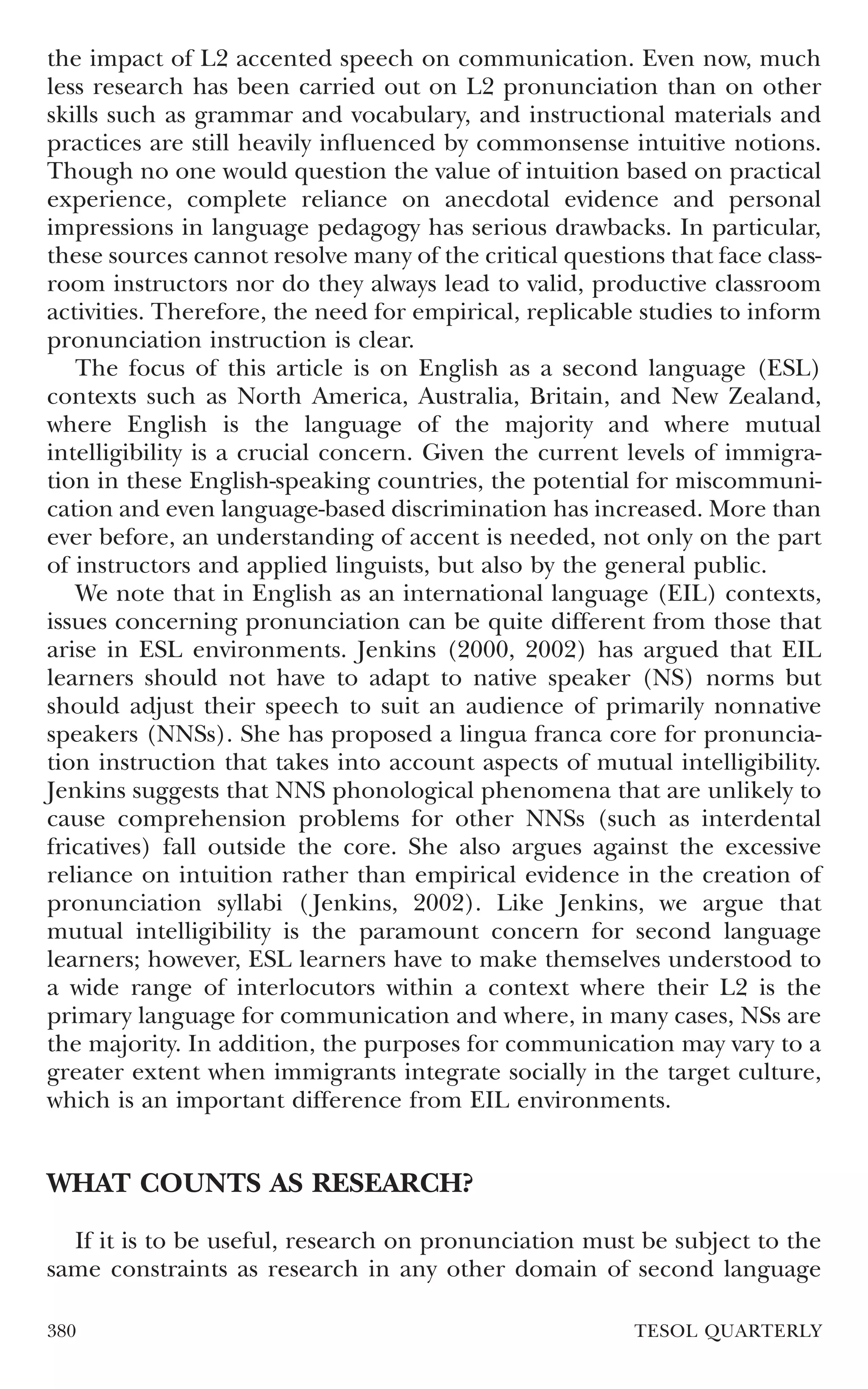 the impact of L2 accented speech on communication. Even now, much
less research has been carried out on L2 pronunciation than on other
skills such as grammar and vocabulary, and instructional materials and
practices are still heavily inﬂuenced by commonsense intuitive notions.
Though no one would question the value of intuition based on practical
experience, complete reliance on anecdotal evidence and personal
impressions in language pedagogy has serious drawbacks. In particular,
these sources cannot resolve many of the critical questions that face class-
room instructors nor do they always lead to valid, productive classroom
activities. Therefore, the need for empirical, replicable studies to inform
pronunciation instruction is clear.
   The focus of this article is on English as a second language (ESL)
contexts such as North America, Australia, Britain, and New Zealand,
where English is the language of the majority and where mutual
intelligibility is a crucial concern. Given the current levels of immigra-
tion in these English-speaking countries, the potential for miscommuni-
cation and even language-based discrimination has increased. More than
ever before, an understanding of accent is needed, not only on the part
of instructors and applied linguists, but also by the general public.
   We note that in English as an international language (EIL) contexts,
issues concerning pronunciation can be quite different from those that
arise in ESL environments. Jenkins (2000, 2002) has argued that EIL
learners should not have to adapt to native speaker (NS) norms but
should adjust their speech to suit an audience of primarily nonnative
speakers (NNSs). She has proposed a lingua franca core for pronuncia-
tion instruction that takes into account aspects of mutual intelligibility.
Jenkins suggests that NNS phonological phenomena that are unlikely to
cause comprehension problems for other NNSs (such as interdental
fricatives) fall outside the core. She also argues against the excessive
reliance on intuition rather than empirical evidence in the creation of
pronunciation syllabi ( Jenkins, 2002). Like Jenkins, we argue that
mutual intelligibility is the paramount concern for second language
learners; however, ESL learners have to make themselves understood to
a wide range of interlocutors within a context where their L2 is the
primary language for communication and where, in many cases, NSs are
the majority. In addition, the purposes for communication may vary to a
greater extent when immigrants integrate socially in the target culture,
which is an important difference from EIL environments.


WHAT COUNTS AS RESEARCH?

  If it is to be useful, research on pronunciation must be subject to the
same constraints as research in any other domain of second language

380                                                      TESOL QUARTERLY
 