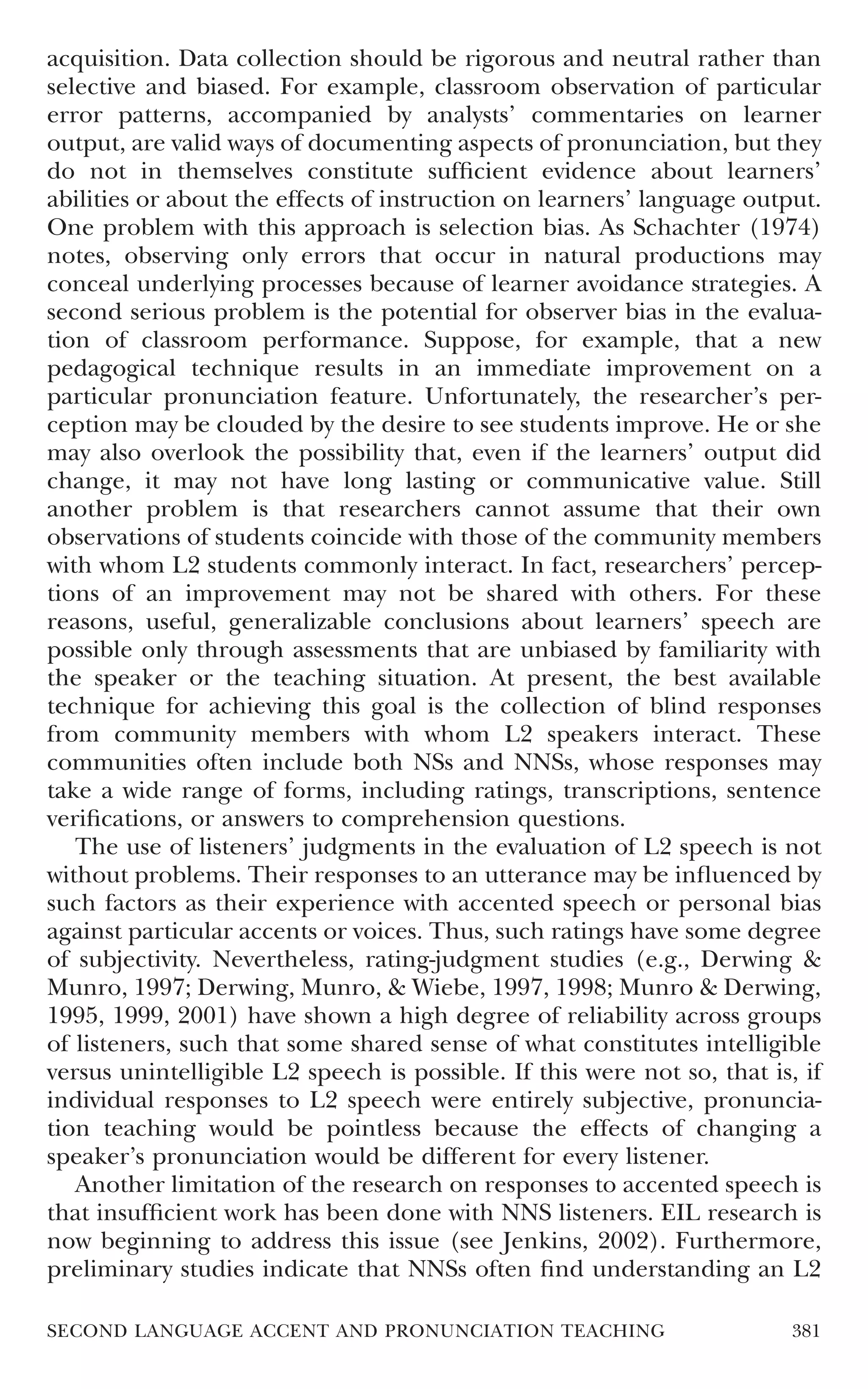 acquisition. Data collection should be rigorous and neutral rather than
selective and biased. For example, classroom observation of particular
error patterns, accompanied by analysts’ commentaries on learner
output, are valid ways of documenting aspects of pronunciation, but they
do not in themselves constitute sufﬁcient evidence about learners’
abilities or about the effects of instruction on learners’ language output.
One problem with this approach is selection bias. As Schachter (1974)
notes, observing only errors that occur in natural productions may
conceal underlying processes because of learner avoidance strategies. A
second serious problem is the potential for observer bias in the evalua-
tion of classroom performance. Suppose, for example, that a new
pedagogical technique results in an immediate improvement on a
particular pronunciation feature. Unfortunately, the researcher’s per-
ception may be clouded by the desire to see students improve. He or she
may also overlook the possibility that, even if the learners’ output did
change, it may not have long lasting or communicative value. Still
another problem is that researchers cannot assume that their own
observations of students coincide with those of the community members
with whom L2 students commonly interact. In fact, researchers’ percep-
tions of an improvement may not be shared with others. For these
reasons, useful, generalizable conclusions about learners’ speech are
possible only through assessments that are unbiased by familiarity with
the speaker or the teaching situation. At present, the best available
technique for achieving this goal is the collection of blind responses
from community members with whom L2 speakers interact. These
communities often include both NSs and NNSs, whose responses may
take a wide range of forms, including ratings, transcriptions, sentence
veriﬁcations, or answers to comprehension questions.
   The use of listeners’ judgments in the evaluation of L2 speech is not
without problems. Their responses to an utterance may be inﬂuenced by
such factors as their experience with accented speech or personal bias
against particular accents or voices. Thus, such ratings have some degree
of subjectivity. Nevertheless, rating-judgment studies (e.g., Derwing &
Munro, 1997; Derwing, Munro, & Wiebe, 1997, 1998; Munro & Derwing,
1995, 1999, 2001) have shown a high degree of reliability across groups
of listeners, such that some shared sense of what constitutes intelligible
versus unintelligible L2 speech is possible. If this were not so, that is, if
individual responses to L2 speech were entirely subjective, pronuncia-
tion teaching would be pointless because the effects of changing a
speaker’s pronunciation would be different for every listener.
   Another limitation of the research on responses to accented speech is
that insufﬁcient work has been done with NNS listeners. EIL research is
now beginning to address this issue (see Jenkins, 2002). Furthermore,
preliminary studies indicate that NNSs often ﬁnd understanding an L2

SECOND LANGUAGE ACCENT AND PRONUNCIATION TEACHING                         381
 