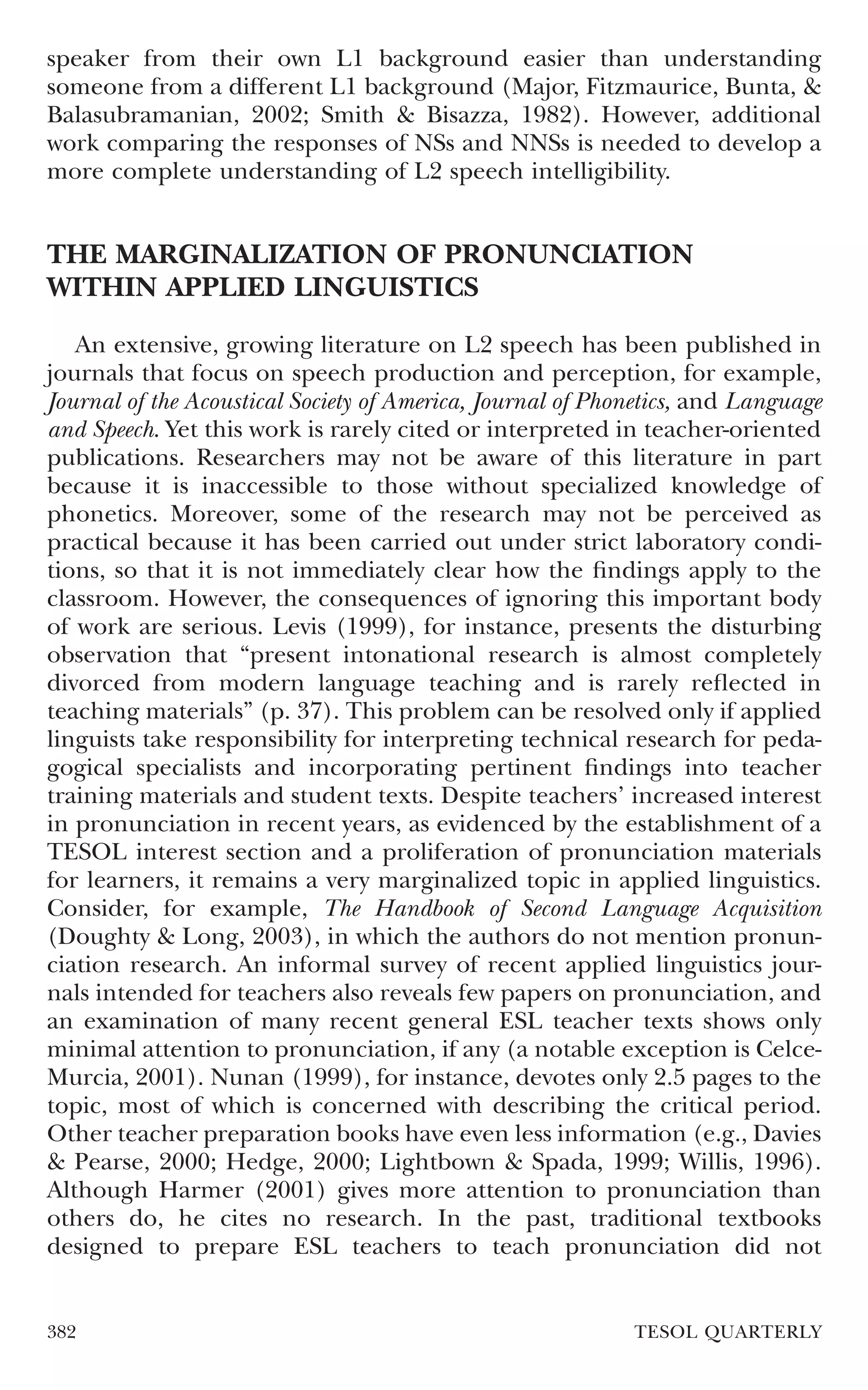 speaker from their own L1 background easier than understanding
someone from a different L1 background (Major, Fitzmaurice, Bunta, &
Balasubramanian, 2002; Smith & Bisazza, 1982). However, additional
work comparing the responses of NSs and NNSs is needed to develop a
more complete understanding of L2 speech intelligibility.


THE MARGINALIZATION OF PRONUNCIATION
WITHIN APPLIED LINGUISTICS
   An extensive, growing literature on L2 speech has been published in
journals that focus on speech production and perception, for example,
Journal of the Acoustical Society of America, Journal of Phonetics, and Language
and Speech. Yet this work is rarely cited or interpreted in teacher-oriented
publications. Researchers may not be aware of this literature in part
because it is inaccessible to those without specialized knowledge of
phonetics. Moreover, some of the research may not be perceived as
practical because it has been carried out under strict laboratory condi-
tions, so that it is not immediately clear how the ﬁndings apply to the
classroom. However, the consequences of ignoring this important body
of work are serious. Levis (1999), for instance, presents the disturbing
observation that “present intonational research is almost completely
divorced from modern language teaching and is rarely reﬂected in
teaching materials” (p. 37). This problem can be resolved only if applied
linguists take responsibility for interpreting technical research for peda-
gogical specialists and incorporating pertinent ﬁndings into teacher
training materials and student texts. Despite teachers’ increased interest
in pronunciation in recent years, as evidenced by the establishment of a
TESOL interest section and a proliferation of pronunciation materials
for learners, it remains a very marginalized topic in applied linguistics.
Consider, for example, The Handbook of Second Language Acquisition
(Doughty & Long, 2003), in which the authors do not mention pronun-
ciation research. An informal survey of recent applied linguistics jour-
nals intended for teachers also reveals few papers on pronunciation, and
an examination of many recent general ESL teacher texts shows only
minimal attention to pronunciation, if any (a notable exception is Celce-
Murcia, 2001). Nunan (1999), for instance, devotes only 2.5 pages to the
topic, most of which is concerned with describing the critical period.
Other teacher preparation books have even less information (e.g., Davies
& Pearse, 2000; Hedge, 2000; Lightbown & Spada, 1999; Willis, 1996).
Although Harmer (2001) gives more attention to pronunciation than
others do, he cites no research. In the past, traditional textbooks
designed to prepare ESL teachers to teach pronunciation did not


382                                                         TESOL QUARTERLY
 