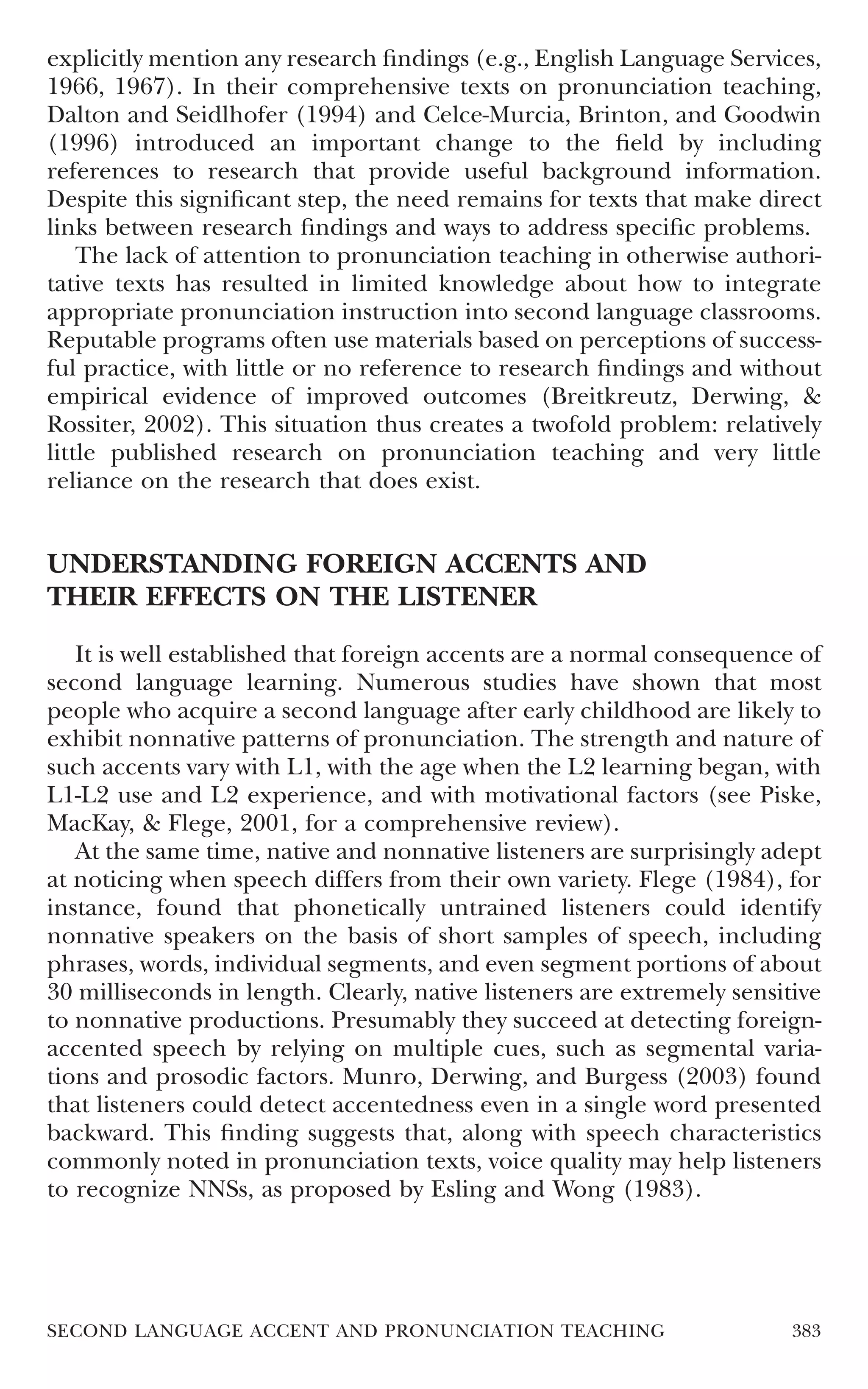 explicitly mention any research ﬁndings (e.g., English Language Services,
1966, 1967). In their comprehensive texts on pronunciation teaching,
Dalton and Seidlhofer (1994) and Celce-Murcia, Brinton, and Goodwin
(1996) introduced an important change to the ﬁeld by including
references to research that provide useful background information.
Despite this signiﬁcant step, the need remains for texts that make direct
links between research ﬁndings and ways to address speciﬁc problems.
    The lack of attention to pronunciation teaching in otherwise authori-
tative texts has resulted in limited knowledge about how to integrate
appropriate pronunciation instruction into second language classrooms.
Reputable programs often use materials based on perceptions of success-
ful practice, with little or no reference to research ﬁndings and without
empirical evidence of improved outcomes (Breitkreutz, Derwing, &
Rossiter, 2002). This situation thus creates a twofold problem: relatively
little published research on pronunciation teaching and very little
reliance on the research that does exist.


UNDERSTANDING FOREIGN ACCENTS AND
THEIR EFFECTS ON THE LISTENER
   It is well established that foreign accents are a normal consequence of
second language learning. Numerous studies have shown that most
people who acquire a second language after early childhood are likely to
exhibit nonnative patterns of pronunciation. The strength and nature of
such accents vary with L1, with the age when the L2 learning began, with
L1-L2 use and L2 experience, and with motivational factors (see Piske,
MacKay, & Flege, 2001, for a comprehensive review).
   At the same time, native and nonnative listeners are surprisingly adept
at noticing when speech differs from their own variety. Flege (1984), for
instance, found that phonetically untrained listeners could identify
nonnative speakers on the basis of short samples of speech, including
phrases, words, individual segments, and even segment portions of about
30 milliseconds in length. Clearly, native listeners are extremely sensitive
to nonnative productions. Presumably they succeed at detecting foreign-
accented speech by relying on multiple cues, such as segmental varia-
tions and prosodic factors. Munro, Derwing, and Burgess (2003) found
that listeners could detect accentedness even in a single word presented
backward. This ﬁnding suggests that, along with speech characteristics
commonly noted in pronunciation texts, voice quality may help listeners
to recognize NNSs, as proposed by Esling and Wong (1983).




SECOND LANGUAGE ACCENT AND PRONUNCIATION TEACHING                        383
 