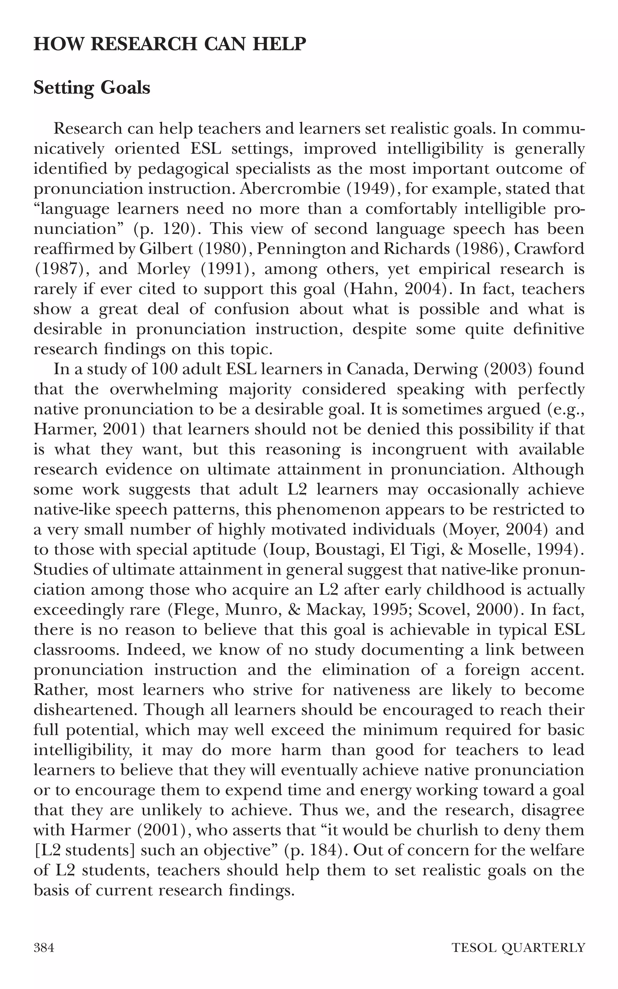 HOW RESEARCH CAN HELP

Setting Goals

   Research can help teachers and learners set realistic goals. In commu-
nicatively oriented ESL settings, improved intelligibility is generally
identiﬁed by pedagogical specialists as the most important outcome of
pronunciation instruction. Abercrombie (1949), for example, stated that
“language learners need no more than a comfortably intelligible pro-
nunciation” (p. 120). This view of second language speech has been
reafﬁrmed by Gilbert (1980), Pennington and Richards (1986), Crawford
(1987), and Morley (1991), among others, yet empirical research is
rarely if ever cited to support this goal (Hahn, 2004). In fact, teachers
show a great deal of confusion about what is possible and what is
desirable in pronunciation instruction, despite some quite deﬁnitive
research ﬁndings on this topic.
   In a study of 100 adult ESL learners in Canada, Derwing (2003) found
that the overwhelming majority considered speaking with perfectly
native pronunciation to be a desirable goal. It is sometimes argued (e.g.,
Harmer, 2001) that learners should not be denied this possibility if that
is what they want, but this reasoning is incongruent with available
research evidence on ultimate attainment in pronunciation. Although
some work suggests that adult L2 learners may occasionally achieve
native-like speech patterns, this phenomenon appears to be restricted to
a very small number of highly motivated individuals (Moyer, 2004) and
to those with special aptitude (Ioup, Boustagi, El Tigi, & Moselle, 1994).
Studies of ultimate attainment in general suggest that native-like pronun-
ciation among those who acquire an L2 after early childhood is actually
exceedingly rare (Flege, Munro, & Mackay, 1995; Scovel, 2000). In fact,
there is no reason to believe that this goal is achievable in typical ESL
classrooms. Indeed, we know of no study documenting a link between
pronunciation instruction and the elimination of a foreign accent.
Rather, most learners who strive for nativeness are likely to become
disheartened. Though all learners should be encouraged to reach their
full potential, which may well exceed the minimum required for basic
intelligibility, it may do more harm than good for teachers to lead
learners to believe that they will eventually achieve native pronunciation
or to encourage them to expend time and energy working toward a goal
that they are unlikely to achieve. Thus we, and the research, disagree
with Harmer (2001), who asserts that “it would be churlish to deny them
[L2 students] such an objective” (p. 184). Out of concern for the welfare
of L2 students, teachers should help them to set realistic goals on the
basis of current research ﬁndings.


384                                                     TESOL QUARTERLY
 
